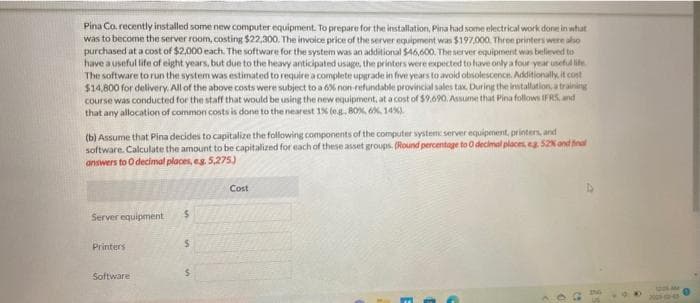 Pina Co. recently installed some new computer equipment. To prepare for the installation, Pina had some electrical work done in what
was to become the server room, costing $22,300. The invoice price of the server equipment was $197,000. Three printers were also
purchased at a cost of $2,000 each. The software for the system was an additional $46,600. The server equipment was believed to
have a useful life of eight years, but due to the heavy anticipated usage, the printers were expected to have only a four-year useful life
The software to run the system was estimated to require a complete upgrade in five years to avoid obsolescence. Additionally, it cost
$14,800 for delivery. All of the above costs were subject to a 6% non-refundable provincial sales tax. During the installation, a training
course was conducted for the staff that would be using the new equipment, at a cost of $9.690. Assume that Pina follows IFRS, and
that any allocation of common costs is done to the nearest 1% (eg, 80%, 6%, 14%)
(b) Assume that Pina decides to capitalize the following components of the computer system server equipment, printers, and
software. Calculate the amount to be capitalized for each of these asset groups. (Round percentage to O decimal places, eg. 52% and final
answers to O decimal places, e.g. 5,275)
Server equipment
Printers
Software
$
S
Cost
AM