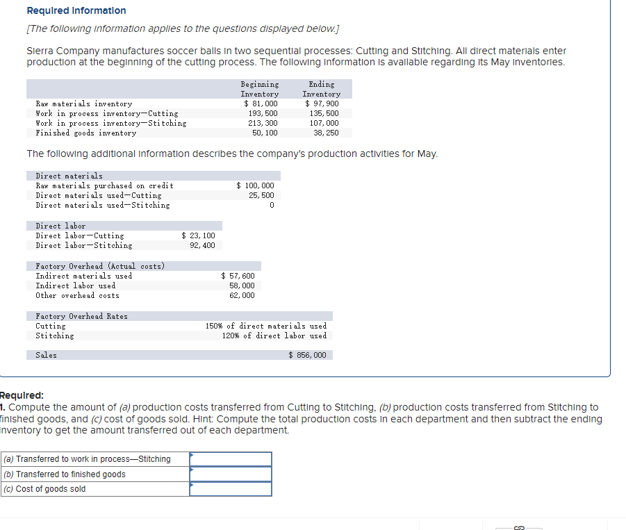 Required Information
[The following information applies to the questions displayed below.]
Sierra Company manufactures soccer balls in two sequential processes: Cutting and Stitching. All direct materials enter
production at the beginning of the cutting process. The following information is available regarding Its May Inventories.
Direct materials
Raw materials purchased on credit
Direct materials used-Cutting
Direct materials used-Stitching
Raw materials inventory
Work in process inventory-Cutting
Work in process inventory-Stitching
Finished goods inventory
The following additional information describes the company's production activities for May.
Direct labor
Direct labor-Cutting
Direct labor-Stitching
Factory Overhead (Actual costs)
Indirect materials used
Indirect labor used
Other overhead costs.
Factory Overhead Rates
Cutting
Stitching
Sales
Beginning
Inventory
$ 81,000
$ 23, 100
92, 400
(a) Transferred to work in process-Stitching
(b) Transferred to finished goods
(c) Cost of goods sold
193, 500
213, 300
50, 100
$ 100,000
25, 500
0
Ending
Inventory
$ 97,900
135, 500
107,000
38, 250
$ 57,600
58,000
62,000
150% of direct materials used
120% of direct labor used
$ 856,000
Required:
1. Compute the amount of (a) production costs transferred from Cutting to Stitching, (b) production costs transferred from Stitching to
finished goods, and (c) cost of goods sold. Hint: Compute the total production costs in each department and then subtract the ending
inventory to get the amount transferred out of each department.
5