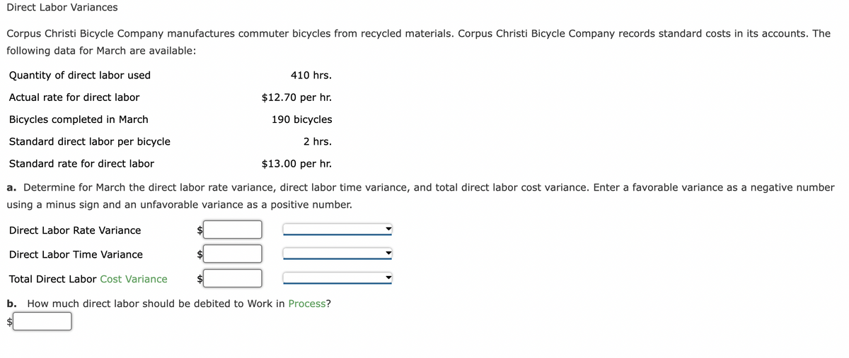 Direct Labor Variances
Corpus Christi Bicycle Company manufactures commuter bicycles from recycled materials. Corpus Christi Bicycle Company records standard costs in its accounts. The
following data for March are available:
Quantity of direct labor used
Actual rate for direct labor
Bicycles completed in March
Standard direct labor per bicycle
Standard rate for direct labor
$12.70 per hr.
190 bicycles
2 hrs.
$13.00 per hr.
a. Determine for March the direct labor rate variance, direct labor time variance, and total direct labor cost variance. Enter a favorable variance as a negative number
using a minus sign and an unfavorable variance as a positive number.
Direct Labor Rate Variance
Direct Labor Time Variance
Total Direct Labor Cost Variance
410 hrs.
$
b. How much direct labor should be debited to Work in Process?