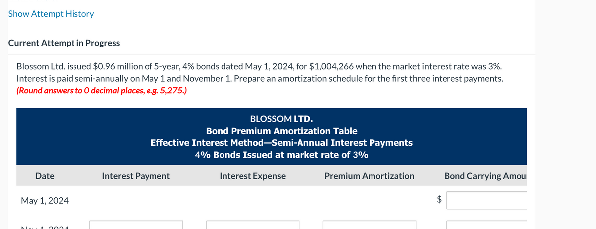 Show Attempt History
Current Attempt in Progress
Blossom Ltd. issued $0.96 million of 5-year, 4% bonds dated May 1, 2024, for $1,004,266 when the market interest rate was 3%.
Interest is paid semi-annually on May 1 and November 1. Prepare an amortization schedule for the first three interest payments.
(Round answers to O decimal places, e.g. 5,275.)
Date
May 1, 2024
Nov 1
2024
BLOSSOM LTD.
Bond Premium Amortization Table
Effective Interest Method-Semi-Annual Interest Payments
4% Bonds Issued at market rate of 3%
Interest Payment
Interest Expense
Premium Amortization
$
Bond Carrying Amou