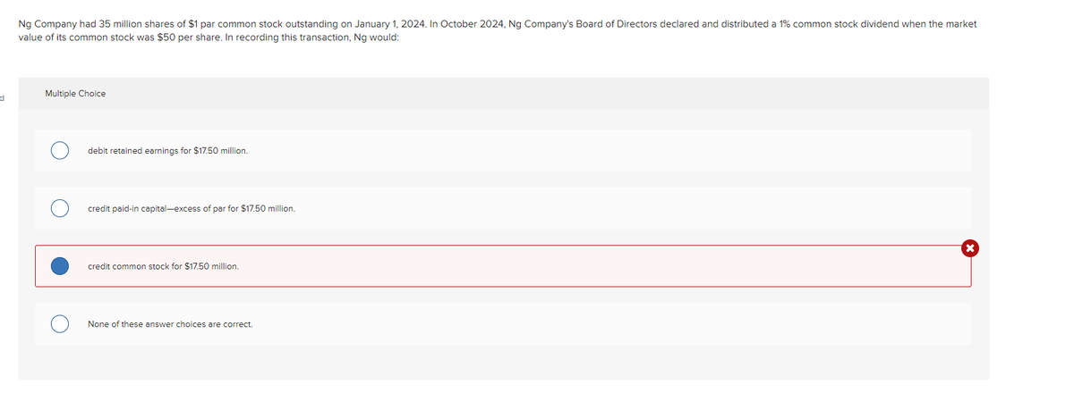 d
Ng Company had 35 million shares of $1 par common stock outstanding on January 1, 2024. In October 2024, Ng Company's Board of Directors declared and distributed a 1% common stock dividend when the market
value of its common stock was $50 per share. In recording this transaction, Ng would:
Multiple Choice
debit retained earnings for $17.50 million.
credit paid-in capital-excess of par for $17.50 million.
credit common stock for $17.50 million.
None of these answer choices are correct.
X