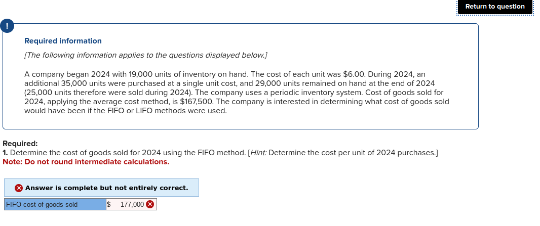 Required information
[The following information applies to the questions displayed below.]
A company began 2024 with 19,000 units of inventory on hand. The cost of each unit was $6.00. During 2024, an
additional 35,000 units were purchased at a single unit cost, and 29,000 units remained on hand at the end of 2024
(25,000 units therefore were sold during 2024). The company uses a periodic inventory system. Cost of goods sold for
2024, applying the average cost method, is $167,500. The company is interested in determining what cost of goods sold
would have been if the FIFO or LIFO methods were used.
Required:
1. Determine the cost of goods sold for 2024 using the FIFO method. [Hint: Determine the cost per unit of 2024 purchases.]
Note: Do not round intermediate calculations.
X Answer is complete but not entirely correct.
FIFO cost of goods sold
$ 177,000
Return to question