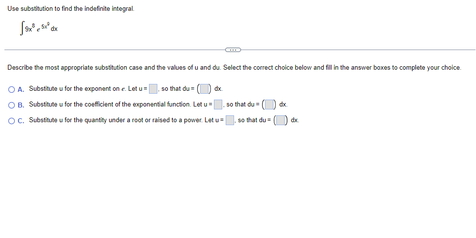 Use substitution to find the indefinite integral.
5x°
Describe the most appropriate substitution case and the values of u and du. Select the correct choice below and fill in the answer boxes to complete your choice.
O A. Substitute u for the exponent on e. Let u =
so that du =
dx.
O B. Substitute u for the coefficient of the exponential function. Let u =
so that du =
) dx.
O C. Substitute u for the quantity under a root or raised to a power. Let u =
so that du =
dx.
