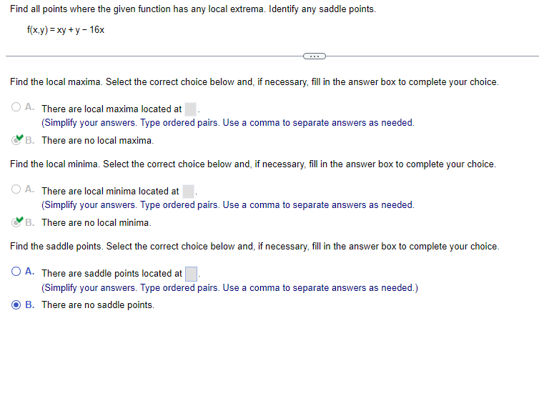 Find all points where the given function has any local extrema. Identify any saddle points.
f(x,y) = xy + y - 16x
Find the local maxima. Select the correct choice below and, if necessary, fill in the answer box to complete your choice.
O A. There are local maxima located at
(Simplify your answers. Type ordered pairs. Use a comma to separate answers as needed.
B. There are no local maxima.
Find the local minima. Select the correct choice below and, if necessary, fill in the answer box to complete your choice.
OA. There are local minima located at
(Simplify your answers. Type ordered pairs. Use a comma to separate answers as needed.
B. There are no local minima.
Find the saddle points. Select the correct choice below and, if necessary, fill in the answer box to complete your choice.
O A. There are saddle points located at
(Simplify your answers. Type ordered pairs. Use a comma to separate answers as needed.)
B. There are no saddle points.