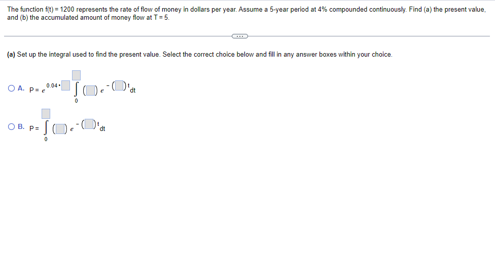 The function f(t) = 1200 represents the rate of flow of money in dollars per year. Assume a 5-year period at 4% compounded continuously. Find (a) the present value,
and (b) the accumulated amount of money flow at T = 5.
C
(a) Set up the integral used to find the present value. Select the correct choice below and fill in any answer boxes within your choice.
0.04.
Į
O A. Pe
e
dt
0
O B. P=
dt
Ja
0
e