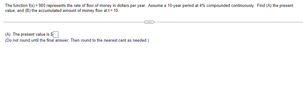 ### Continuous Compounding and Present Value Calculation

#### Problem Statement
The function \( f(x) = 900 \) represents the rate of flow of money in dollars per year. Assume a 10-year period at 4% compounded continuously. Find:
1. The present value (PV).
2. The accumulated amount of money flow at \( t = 10 \).

---

**(A)** *The Present Value Calculation:*

To find the present value (PV) of the continuous money flow, we use the formula for the present value of a continuous income stream:

\[ PV = \int_0^T f(t) e^{-rt} \, dt \]

Where:
- \( f(t) = 900 \)
- \( T = 10 \) years
- \( r = 0.04 \) (4% continuous compounding)

So, the present value is:

\[ PV = \int_0^{10} 900 e^{-0.04t} \, dt \]

*Do not round until the final answer. Then, round to the nearest cent as needed.*

---

To solve this integral:

\[ PV = 900 \int_0^{10} e^{-0.04t} \, dt \]

First, compute the integral:

\[ \int e^{-0.04t} \, dt \]

Using the antiderivative formula for \( e^{-kt} \):

\[ \int e^{-0.04t} \, dt = \frac{-1}{0.04} e^{-0.04t} = -25 e^{-0.04t} \]

Next, evaluate the definite integral from 0 to 10:

\[ PV = 900 \left[ -25 e^{-0.04t} \right]_0^{10} \]

\[ PV = 900 \left[ -25 e^{-0.4} - (-25) \right] \]

\[ PV = 900 \left[ -25 e^{-0.4} + 25 \right] \]

\[ PV = 900 \times 25 \left[ 1 - e^{-0.4} \right] \]

Given \( e^{-0.4} \approx 0.67032 \):

\[ PV = 900 \times 25 \left[ 1 - 0.67032 \right] \]

\[ PV = 900 \times 25 \times 