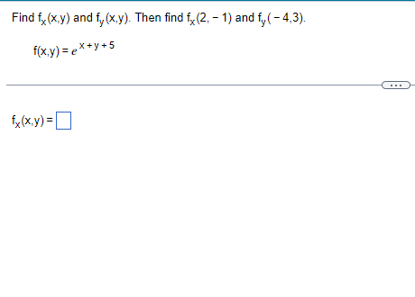 Title: Partial Derivatives and Evaluation

---

**Finding Partial Derivatives: \( f_x(x, y) \) and \( f_y(x, y) \)**

Task: Determine \( f_x(x, y) \) and \( f_y(x, y) \). Subsequently, calculate \( f_x(2, -1) \) and \( f_y(-4, 3) \).

Given the function:
\[ f(x, y) = e^{x + y} + 5 \]

### Instructions:
1. **Compute \( f_x(x, y) \)**: The partial derivative of \( f \) with respect to \( x \).
2. **Compute \( f_y(x, y) \)**: The partial derivative of \( f \) with respect to \( y \).
3. **Evaluate**:
   - \( f_x(2, -1) \)
   - \( f_y(-4, 3) \)

---

### Solution:

- **Partial Derivative with respect to \( x \)**:
\[ f_x(x, y) = \]

(Students should solve and input their steps and conclusions here.)

### Graphs/Diagrams:

- (If applicable, explain the graphical representation of partial derivatives or approaches to visualize this function.)

---

*Note: Be sure to double-check your steps and understand the relationship between the function variables and their partial derivatives for thorough comprehension.*

---

For additional resources and explanations, please refer to our calculus section or contact the educational support team.

