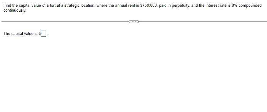 **Calculating Capital Value of a Fort Using Perpetuity**

Consider a scenario where we need to evaluate the capital value of a fort positioned at a strategic location. The fort yields an annual rent of $750,000, which is paid in perpetuity. The interest rate applicable is 8%, compounded continuously.

To calculate the capital value, we utilize the formula for the present value of a perpetuity.

**Formula:**
\[ \text{Present Value of Perpetuity} = \frac{A}{r} \]

Where:
- \( A \) is the annual rent ($750,000 in this case)
- \( r \) is the interest rate (8% or 0.08)

**Application:**
\[ \text{Capital Value} = \frac{750,000}{0.08} \]

Calculating the above expression, we get the capital value of the fort as:
\[ \text{Capital Value} = \$9,375,000 \]

Therefore, the capital value of the fort is **$9,375,000**.