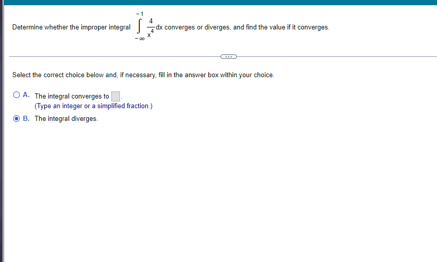 4
-dx converges or diverges, and find the value if it converges.
Determine whether the improper integral
Select the correct choice below and, if necessary, fill in the answer box within your choice.
OA. The integral converges to
(Type an integer or a simplified fraction.)
B. The integral diverges.