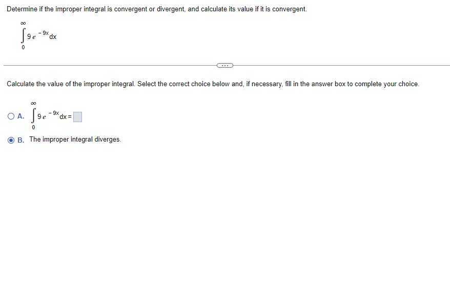 ### Improper Integrals: Convergence or Divergence

**Problem Statement:**
Determine if the improper integral is convergent or divergent, and calculate its value if it is convergent.

\[
\int_{0}^{\infty} e^{-9x} \, dx
\]

---

**Instructions:**
Calculate the value of the improper integral. Select the correct choice below and, if necessary, fill in the answer box to complete your choice.

**Options:**

- **A.** \[
\int_{0}^{\infty} e^{-9x} \, dx = \boxed{}
\]

- **B.** The improper integral diverges.

**Note:** In the problem, the integral represents an improper integral due to the infinite limit. Analyzing this integral typically involves checking the behavior of the integrand as \( x \) approaches infinity and whether the integral converges to a finite number or diverges.