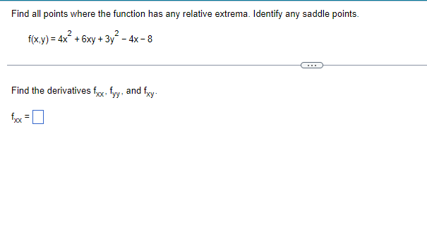 **Topic: Finding Relative Extrema and Saddle Points**

In this section, we will explore how to find all points where a given function has any relative extrema and identify any saddle points.

**Problem Statement:**

Given the function:

\[ f(x,y) = 4x^2 + 6xy + 3y^2 - 4x - 8 \]

**Task:**

1. Find all points where the function has any relative extrema.
2. Identify any saddle points.

**Steps to Solve:**

1. **Find the First Partial Derivatives:**
    - \( f_x \) (partial derivative with respect to \( x \))
    - \( f_y \) (partial derivative with respect to \( y \))

2. **Set the First Partial Derivatives to Zero:**
    - Solve \( f_x = 0 \)
    - Solve \( f_y = 0 \)

3. **Solve the System of Equations:**
    - These will provide the critical points.

4. **Find the Second Partial Derivatives:**
    - \( f_{xx} \) (second partial derivative with respect to \( x \))
    - \( f_{yy} \) (second partial derivative with respect to \( y \))
    - \( f_{xy} \) (mixed second partial derivative)

**Explicit Calculation Step:**

Next, calculate the second partial derivatives as asked.

**Second Partial Derivatives:**

\[ f_{xx} = \]

*Here, you would input the value of the second derivative with respect to \( x \).*

\[ f_{yy} = \]

*Here, you would input the value of the second derivative with respect to \( y \).*

\[ f_{xy} = \]

*Here, you would input the value of the mixed second derivative.*

**Determine the Type of Critical Points Using the Second Derivatives:**

Use the **second derivative test** for functions of two variables:

\[ D = f_{xx}(a,b)f_{yy}(a,b) - [f_{xy}(a,b)]^2 \]

- If \( D > 0 \) and \( f_{xx}(a,b) > 0 \), then \( f \) has a **local minimum** at \((a, b)\).
- If \( D > 0 \) and \( f_{xx}(a,b) < 0 \), then \( f \)