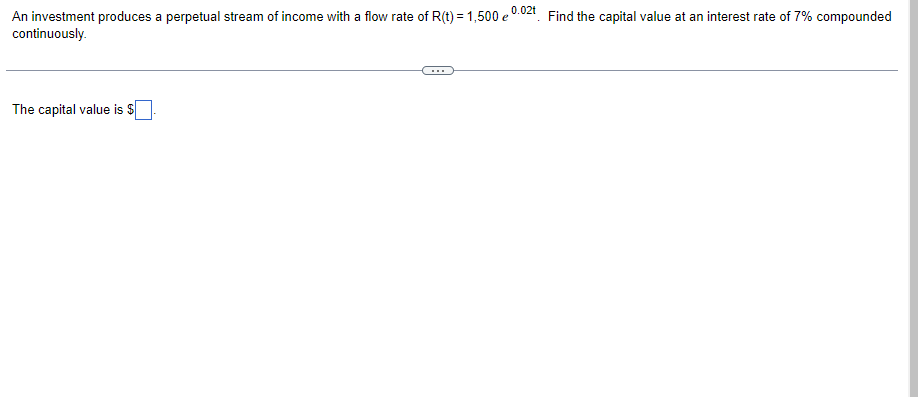 **Problem Statement:**

An investment produces a perpetual stream of income with a flow rate of \( R(t) = 1,500 e^{0.02t} \). Find the capital value at an interest rate of 7% compounded continuously.

---

**Solution:**

To find the capital value of the perpetual income stream, we can use the formula for the present value of a continuous income stream. Given the flow rate \( R(t) = 1,500 e^{0.02t} \) and an interest rate of 7% (or 0.07 in decimal form), the capital value \( C \) is computed using the integral:

\[ C = \int_{0}^{\infty} R(t) \cdot e^{-rt} \, dt \]

Substituting \( R(t) \) and \( r \):

\[ C = \int_{0}^{\infty} 1,500 e^{0.02t} \cdot e^{-0.07t} \, dt \]

\[ C = 1,500 \int_{0}^{\infty} e^{(0.02 - 0.07)t} \, dt \]

\[ C = 1,500 \int_{0}^{\infty} e^{-0.05t} \, dt \]

To solve the integral, use the formula for the integral of an exponential function:

\[ \int e^{at} \, dt = \frac{e^{at}}{a} + C \]

Applying this:

\[ C = 1,500 \left[ \frac{e^{-0.05t}}{-0.05} \right]_{0}^{\infty} \]

Evaluate the limits:

\[ C = 1,500 \left( \frac{e^{-0.05 \cdot \infty} - e^{-0.05 \cdot 0}}{-0.05} \right) \]

\[ C = 1,500 \left( \frac{0 - 1}{-0.05} \right) \]

\[ C = 1,500 \left( \frac{-1}{-0.05} \right) \]

\[ C = 1,500 \left( 20 \right) \]

\[ C = 30,000 \]

Therefore, the capital value is:

**The capital value is $