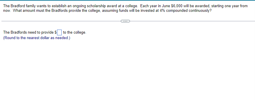 The Bradford family wants to establish an ongoing scholarship award at a college. Each year in June $6,000 will be awarded, starting one year from
now. What amount must the Bradfords provide the college, assuming funds will be invested at 4% compounded continuously?
The Bradfords need to provide $ to the college.
(Round to the nearest dollar as needed.)