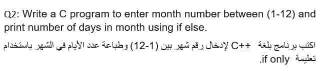 Q2: Write a C program to enter month number between (1-12) and
print number of days in month using if else.
اكتب برنامج بلغة ++C لإدخال رقم شهر بين )1-12( وطباعة عد د الأيام في الشهر باستخدام
.if only ilei
