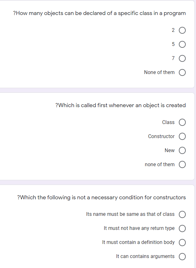 ?How many objects can be declared of a specific class in a program
2 0
5 O
None of them O
?Which is called first whenever an object is created
Class
Constructor O
New
none of them
?Which the following is not a necessary condition for constructors
Its name must be same as that of class
It must not have any return type
It must contain a definition body
It can contains arguments O
