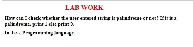 LAB WORK
How can I check whether the user entered string is palindrome or not? If it is a
palindrome, print 1 else print 0.
In Java Programming language.
