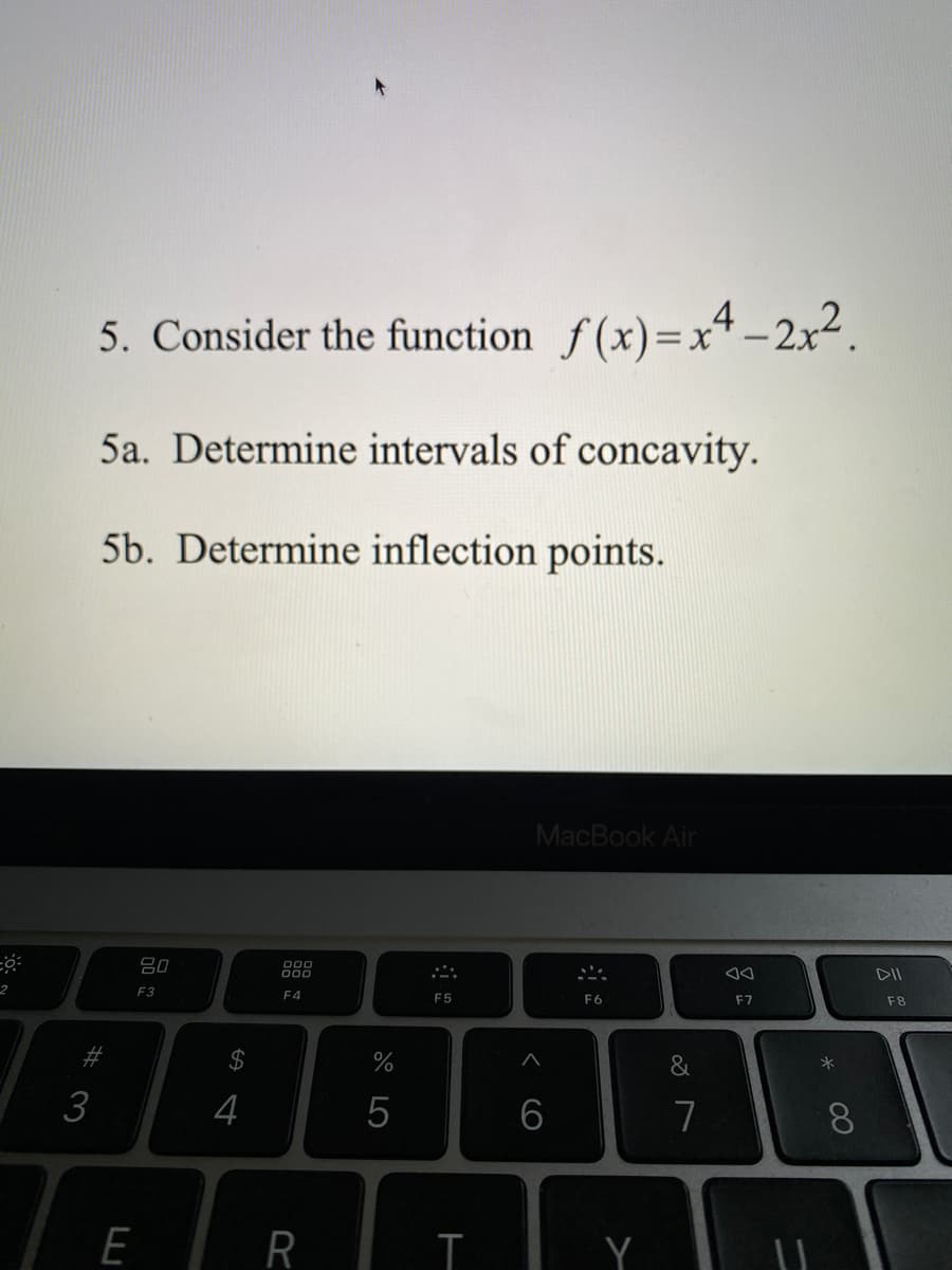 5. Consider the function f(x)=x4 _ 2x².
5a. Determine intervals of concavity.
5b. Determine inflection points.
MacBook Air
80
000
DII
2
F3
F4
F5
F6
F7
F8
$
&
3
4
7
8.
E
R
Y
< cO
