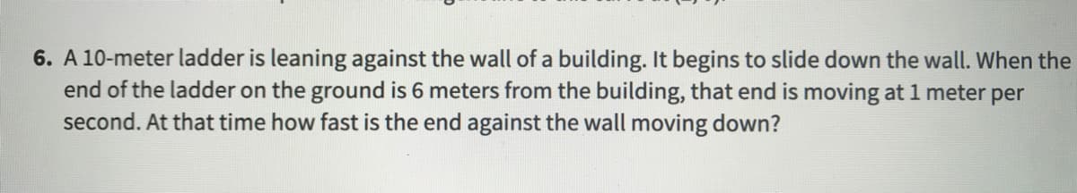 **Problem 6: Related Rates with a Ladder**

A 10-meter ladder is leaning against the wall of a building. It begins to slide down the wall. When the end of the ladder on the ground is 6 meters from the building, that end is moving at 1 meter per second. At that time, how fast is the end against the wall moving down?

**Explanation:**

This problem involves related rates. The ladder, wall, and ground form a right triangle where:

- The ladder is the hypotenuse, with a constant length of 10 meters.
- The distance from the wall to the bottom of the ladder is \( x \) meters.
- The height from the ground to the top of the ladder on the wall is \( y \) meters.

Given:

- \(\frac{dx}{dt} = 1 \, \text{m/s}\) (the rate at which the bottom of the ladder moves away from the wall).
- At the instance when \( x = 6 \, \text{m}\).

We need to find \(\frac{dy}{dt}\), the rate at which the top of the ladder is descending.

**Using the Pythagorean theorem:**

\[ x^2 + y^2 = 10^2 \]

Differentiating both sides with respect to \( t \):

\[ 2x \frac{dx}{dt} + 2y \frac{dy}{dt} = 0 \]

Substitute known values:

\[ 2(6)(1) + 2y \frac{dy}{dt} = 0 \]

\[ 12 + 2y \frac{dy}{dt} = 0 \]

\[ 2y \frac{dy}{dt} = -12 \]

To find \( y \), use:

\[ x^2 + y^2 = 100 \]

\[ 6^2 + y^2 = 100 \]

\[ 36 + y^2 = 100 \]

\[ y^2 = 64 \]

\[ y = 8 \]

Substitute \( y = 8 \) back:

\[ 2(8) \frac{dy}{dt} = -12 \]

\[ 16 \frac{dy}{dt} = -12 \]

\[ \frac{dy}{dt} = -\frac{12}{16} \]

\[ \frac{dy}{