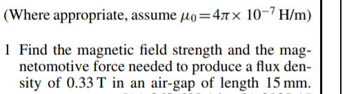 (Where appropriate, assume µo=47x 10-7 H/m)
1 Find the magnetic field strength and the mag-
netomotive force needed to produce a flux den-
sity of 0.33 T in an air-gap of length 15 mm.
