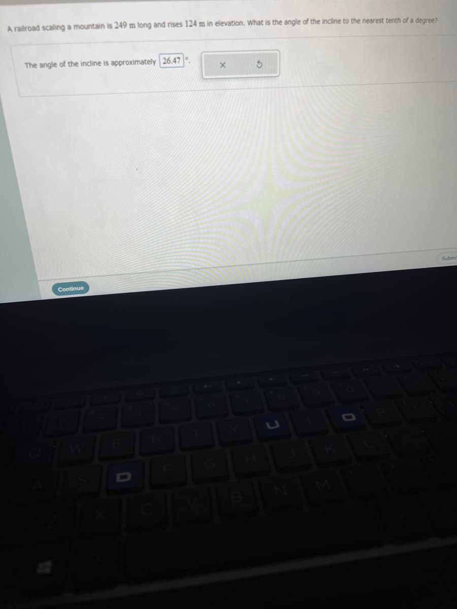 A railroad scaling a mountain is 249 m long and rises 124 m in elevation. What is the angle of the incline to the nearest tenth of a degree?
The angle of the incline is approximately 26.47
Submi
Continue
