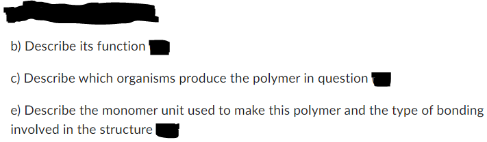 b) Describe its function
c) Describe which organisms produce the polymer in question
e) Describe the monomer unit used to make this polymer and the type of bonding
involved in the structure