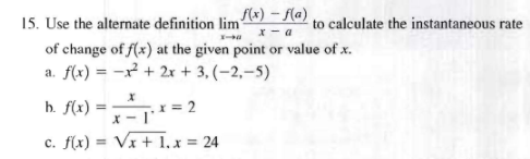 f(x) - f(a)
15. Use the alternate definition lim
I-40
to calculate the instantaneous rate
of change of f(x) at the given point or value of x.
a. f(x) =
x² + 2x + 3, (-2,-5)
b. f(x) =
x = 2
x-l'
c. f(x)=√x + 1.x = 24