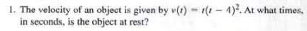 1. The velocity of an object is given by v(t) = (1-4)². At what times.
in seconds, is the object at rest?