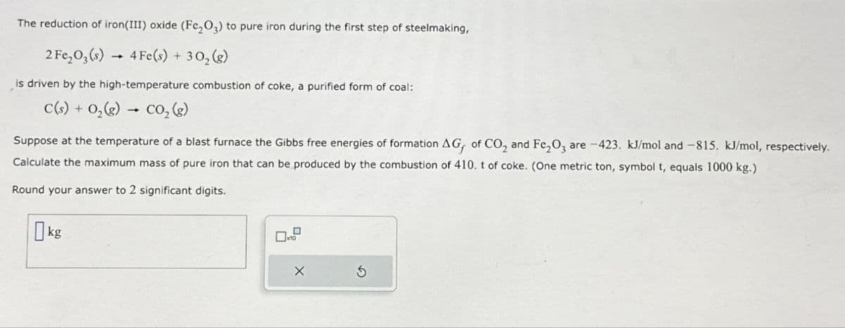 The reduction of iron(III) oxide (Fe2O3) to pure iron during the first step of steelmaking,
2 Fe2O3(s) 4 Fe(s) + 302(g)
―
is driven by the high-temperature combustion of coke, a purified form of coal:
C(s) 0,(g) CO, (g)
Suppose at the temperature of a blast furnace the Gibbs free energies of formation AG, of CO2 and Fe2O3 are -423. kJ/mol and -815. kJ/mol, respectively.
Calculate the maximum mass of pure iron that can be produced by the combustion of 410. t of coke. (One metric ton, symbol t, equals 1000 kg.)
Round your answer to 2 significant digits.
kg
X
G