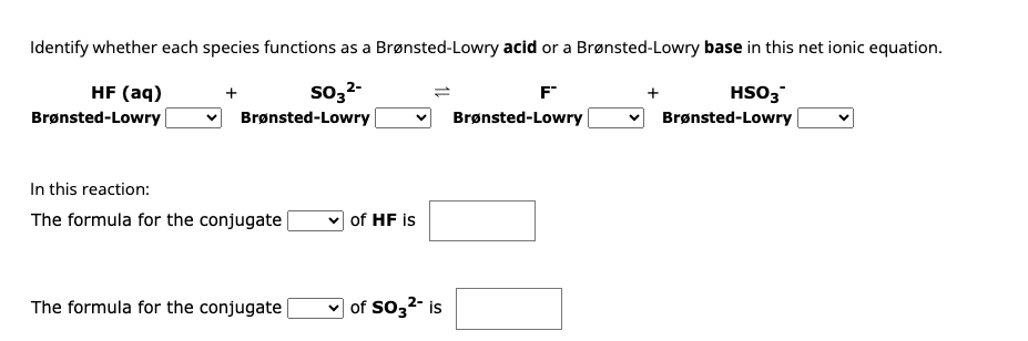 Identify whether each species functions as a Brønsted-Lowry acid or a Brønsted-Lowry base in this net ionic equation.
HF (aq)
SO3²-
HSO3
Brønsted-Lowry
Brønsted-Lowry
Brønsted-Lowry
In this reaction:
The formula for the conjugate
The formula for the conjugate
of HF is
✓of SO3²- is
F
Brønsted-Lowry