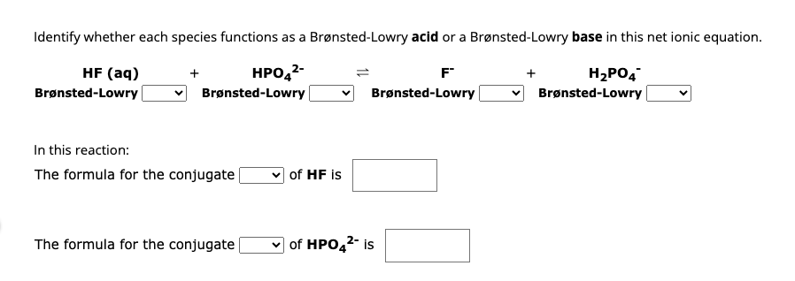 Identify whether each species functions as a Brønsted-Lowry acid or a Brønsted-Lowry base in this net ionic equation.
HF (aq)
HPO4²-
H₂PO4
Brønsted-Lowry
Brønsted-Lowry
Brønsted-Lowry
In this reaction:
The formula for the conjugate
The formula for the conjugate
of HF is
F™
Brønsted-Lowry
L
✓of HPO4²- is