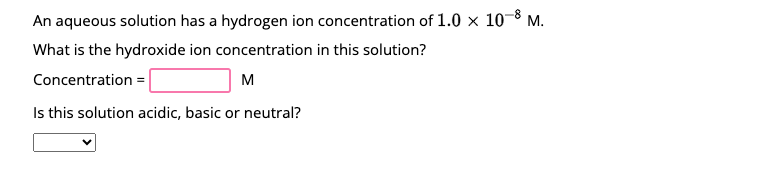 An aqueous solution has a hydrogen ion concentration of 1.0 x 10-8 M.
What is the hydroxide ion concentration in this solution?
Concentration =
M
Is this solution acidic, basic or neutral?