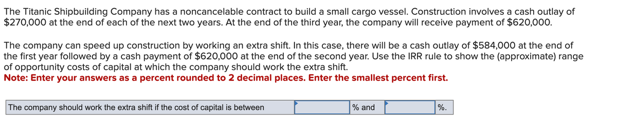 The Titanic Shipbuilding Company has a noncancelable contract to build a small cargo vessel. Construction involves a cash outlay of
$270,000 at the end of each of the next two years. At the end of the third year, the company will receive payment of $620,000.
The company can speed up construction by working an extra shift. In this case, there will be a cash outlay of $584,000 at the end of
the first year followed by a cash payment of $620,000 at the end of the second year. Use the IRR rule to show the (approximate) range
of opportunity costs of capital at which the company should work the extra shift.
Note: Enter your answers as a percent rounded to 2 decimal places. Enter the smallest percent first.
The company should work the extra shift if the cost of capital is between
% and
%.