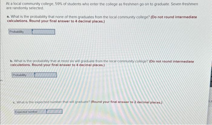 At a local community college, 59% of students who enter the college as freshmen go on to graduate. Seven freshmen
are randomly selected.
a. What is the probability that none of them graduates from the local community college? (Do not round intermediate
calculations. Round your final answer to 4 decimal places.)
Probability
b. What is the probability that at most six will graduate from the local community college? (Do not round intermediate
calculations. Round your final answer to 4 decimal places.)
Probability
c. What is the expected number that will graduate? (Round your final answer to 2 decimal places.)
Expected number
LE