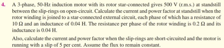 A 3-phase, 50-Hz induction motor with its rotor star-connected gives 500 V (r.m.s.) at standstill
between the slip-rings on open-circuit. Calculate the current and power factor at standstill when the
rotor winding is joined to a star-connected external circuit, each phase of which has a resistance of
10 Q and an inductance of 0.04 H. The resistance per phase of the rotor winding is 0.2 N and its
inductance is 0.04 H.
4.
Also, calculate the current and power factor when the slip-rings are short-circuited and the motor is
running with a slip of 5 per cent. Assume the flux to remain constant.
