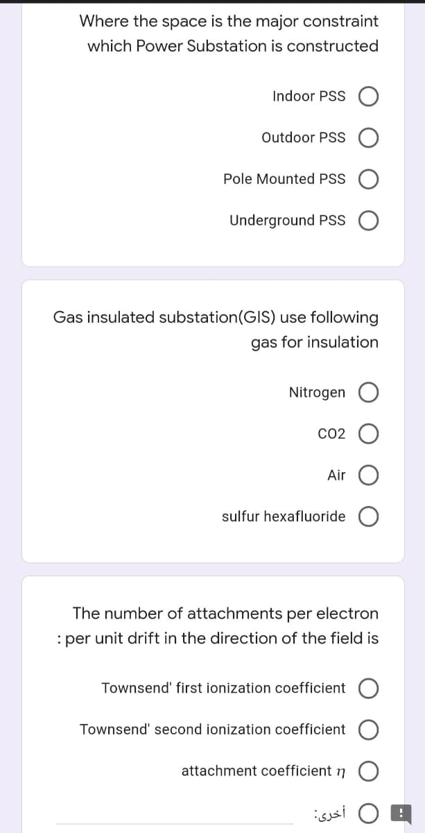 Where the space is the major constraint
which Power Substation is constructed
Indoor PSS
Outdoor PSS
Pole Mounted PSS
Underground PSS
Gas insulated substation(GIS) use following
gas for insulation
Nitrogen
CO2
Air
sulfur hexafluoride
The number of attachments per electron
: per unit drift in the direction of the field is
Townsend' first ionization coefficient
Townsend' second ionization coefficient
attachment coefficient 7
isssi O E
