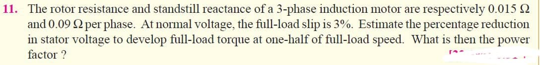 11. The rotor resistance and standstill reactance of a 3-phase induction motor are respectively 0.015 2
and 0.09 2 per phase. At normal voltage, the full-load slip is 3%. Estimate the percentage reduction
in stator voltage to develop full-load torque at one-half of full-load speed. What is then the power
factor ?
