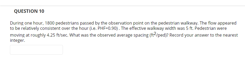 QUESTION 10
During one hour, 1800 pedestrians passed by the observation point on the pedestrian walkway. The flow appeared
to be relatively consistent over the hour (i.e. PHF-0.90). The effective walkway width was 5 ft. Pedestrian were
moving at roughly 4.25 ft/sec. What was the observed average spacing (ft2/ped)? Record your answer to the nearest
integer.