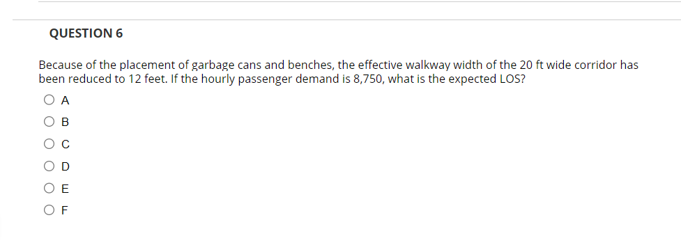 QUESTION 6
Because of the placement of garbage cans and benches, the effective walkway width of the 20 ft wide corridor has
been reduced to 12 feet. If the hourly passenger demand is 8,750, what is the expected LOS?
O A
Ов
O C
OD
OF
OF