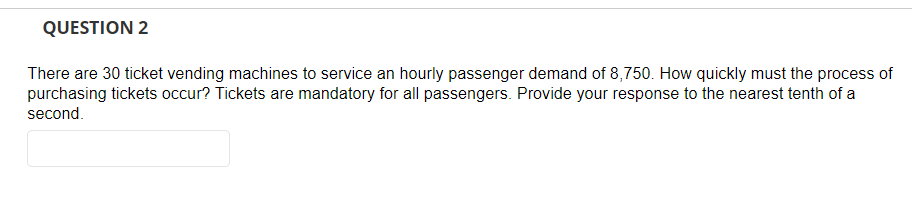 QUESTION 2
There are 30 ticket vending machines to service an hourly passenger demand of 8,750. How quickly must the process of
purchasing tickets occur? Tickets are mandatory for all passengers. Provide your response to the nearest tenth of a
second.