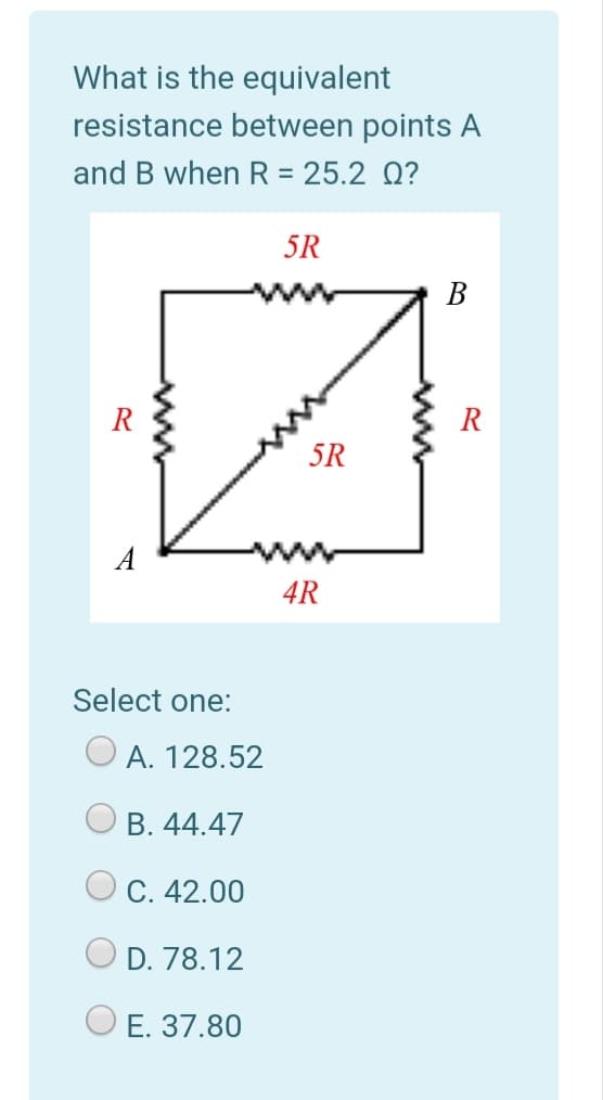 What is the equivalent
resistance between points A
and B when R = 25.2 0?
5R
В
R
R
5R
A
4R
Select one:
O A. 128.52
В. 44.47
С. 42.00
D. 78.12
E. 37.80
ww
