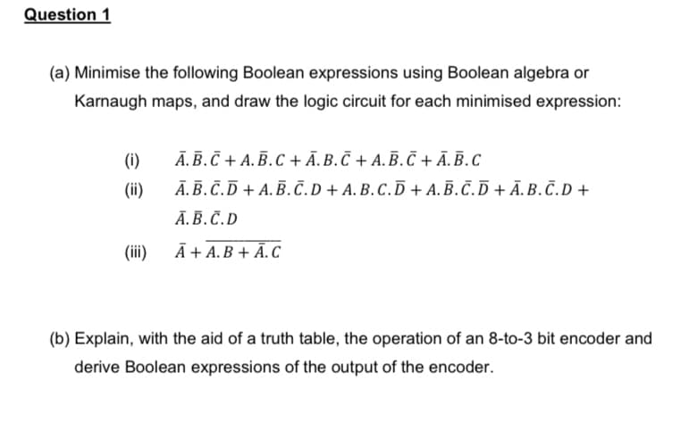 Question 1
(a) Minimise the following Boolean expressions using Boolean algebra or
Karnaugh maps, and draw the logic circuit for each minimised expression:
(i)
A.B.C + A.B.C+Ā. B. Ñ + A. B. Ñ + A.B.C
(ii)
A.B.C.D + A.B.C.D+ A.B.C.D + A.B.C.D+Ā.B.C.D +
A.B.C.D
(iii)
A+ A.B + A.C
(b) Explain, with the aid of a truth table, the operation of an 8-to-3 bit encoder and
derive Boolean expressions of the output of the encoder.