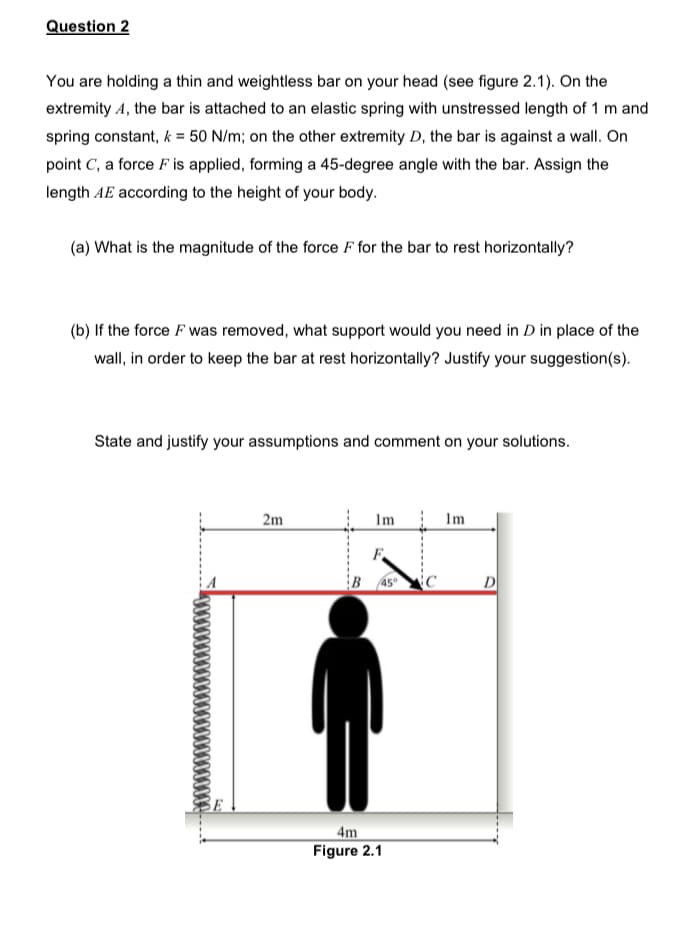 Question 2
You are holding a thin and weightless bar on your head (see figure 2.1). On the
extremity 4, the bar is attached to an elastic spring with unstressed length of 1 m and
spring constant, k = 50 N/m; on the other extremity D, the bar is against a wall. On
point C, a force F is applied, forming a 45-degree angle with the bar. Assign the
length AE according to the height of your body.
(a) What is the magnitude of the force F for the bar to rest horizontally?
(b) If the force F was removed, what support would you need in D in place of the
wall, in order to keep the bar at rest horizontally? Justify your suggestion(s).
State and justify your assumptions and comment on your solutions.
2m
Im
Im
.....
F
4m
Figure 2.1
C
D