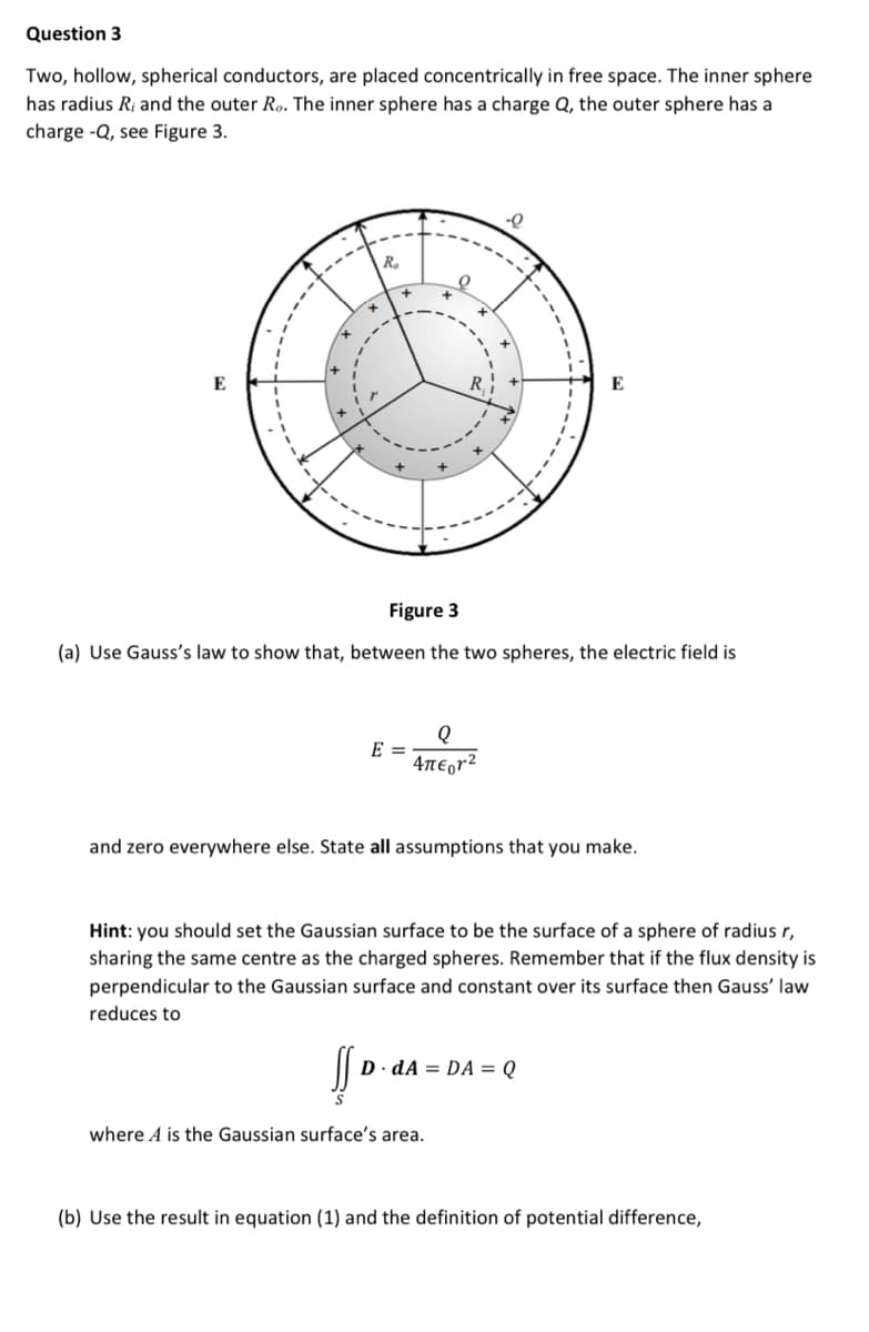 Question 3
Two, hollow, spherical conductors, are placed concentrically in free space. The inner sphere
has radius Ri and the outer Ro. The inner sphere has a charge Q, the outer sphere has a
charge -Q, see Figure 3.
-Q
R.
E
E
Figure 3
(a) Use Gauss's law to show that, between the two spheres, the electric field is
E =
4ne,r²
and zero everywhere else. State all assumptions that you make.
Hint: you should set the Gaussian surface to be the surface of a sphere of radius r,
sharing the same centre as the charged spheres. Remember that if the flux density is
perpendicular to the Gaussian surface and constant over its surface then Gauss' law
reduces to
D dA = DA = Q
where A is the Gaussian surface's area.
(b) Use the result in equation (1) and the definition of potential difference,
.------
.------
