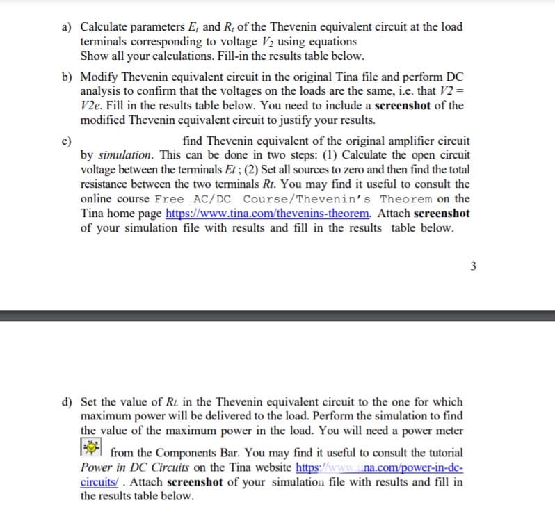a) Calculate parameters E, and R, of the Thevenin equivalent circuit at the load
terminals corresponding to voltage V2 using equations
Show all your calculations. Fill-in the results table below.
b) Modify Thevenin equivalent circuit in the original Tina file and perform DC
analysis to confirm that the voltages on the loads are the same, i.e. that V2 =
V2e. Fill in the results table below. You need to include a screenshot of the
modified Thevenin equivalent circuit to justify your results.
find Thevenin equivalent of the original amplifier circuit
by simulation. This can be done in two steps: (1) Calculate the open circuit
voltage between the terminals Et ; (2) Set all sources to zero and then find the total
resistance between the two terminals Rt. You may find it useful to consult the
online course Free AC/DC Course/Thevenin's Theorem on the
Tina home page https://www.tina.com/thevenins-theorem. Attach screenshot
of your simulation file with results and fill in the results table below.
3
d) Set the value of R1 in the Thevenin equivalent circuit to the one for which
maximum power will be delivered to the load. Perform the simulation to find
the value of the maximum power in the load. You will need a power meter
from the Components Bar. You may find it useful to consult the tutorial
Power in DC Circuits on the Tina website https://www.tina.com/power-in-dc-
circuits/. Attach screenshot of your simulation file with results and fill in
the results table below.
