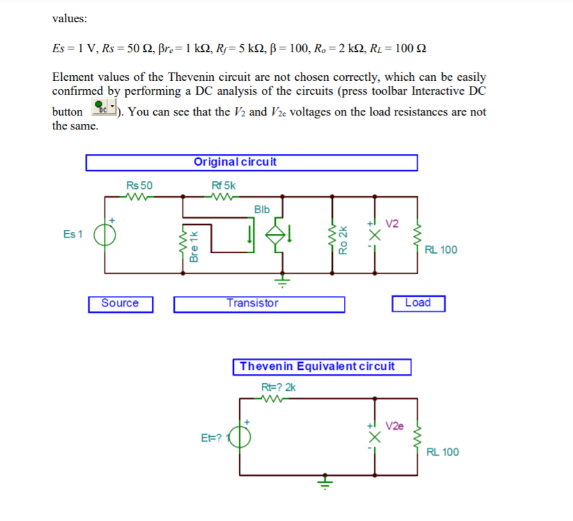 values:
Es = 1 V, Rs = 50 N, Br.= 1 kN, Rj=5 kQ, ß = 100, Ro =2 kN, R1 = 100 2
Element values of the Thevenin circuit are not chosen correctly, which can be easily
confirmed by performing a DC analysis of the circuits (press toolbar Interactive DC
button oc
You can see that the V2 and V2e voltages on the load resistances are not
the same.
Original circuit
Rs 50
Rf 5k
Blb
V2
Es 1
RL 100
Source
Transistor
Load
Thevenin Equivalent circuit
RE? 2k
V2e
EE?
RL 100
Bre 1k
Ro 2k
