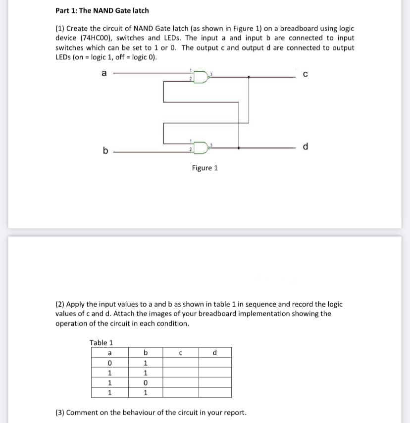 Part 1: The NAND Gate latch
(1) Create the circuit of NAND Gate latch (as shown in Figure 1) on a breadboard using logic
device (74HC00), switches and LEDS. The input a and input b are connected to input
switches which can be set to 1 or 0. The output c and output d are connected to output
LEDS (on = logic 1, off = logic 0).
a
d
b –
2
Figure 1
(2) Apply the input values to a and b as shown in table 1 in sequence and record the logic
values of c and d. Attach the images of your breadboard implementation showing the
operation of the circuit in each condition.
Table 1
a
b
d
1
1
1
(3) Comment on the behaviour of the circuit in your report.
