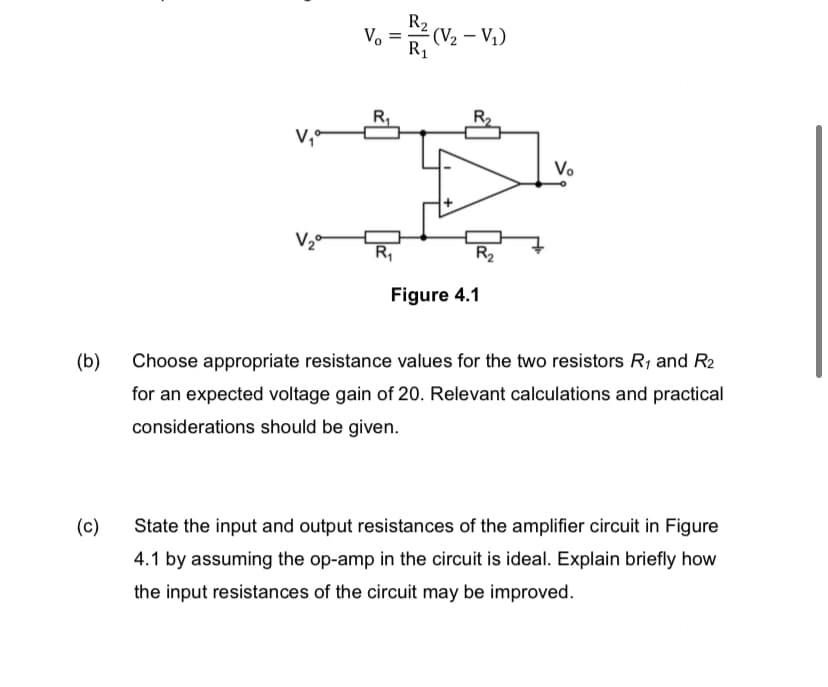 Vo
=
R₁
R₂
R₁
- (V₂ - V₁)
R₁
V₁⁰
V₂°
Figure 4.1
(b)
Choose appropriate resistance values for the two resistors R₁ and R2
for an expected voltage gain of 20. Relevant calculations and practical
considerations should be given.
(c)
State the input and output resistances of the amplifier circuit in Figure
4.1 by assuming the op-amp in the circuit is ideal. Explain briefly how
the input resistances of the circuit may be improved.
R₂
Vo