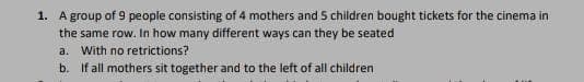 1. A group of 9 people consisting of 4 mothers and 5 children bought tickets for the cinema in
the same row. In how many different ways can they be seated
a.
With no retrictions?
b. If all mothers sit together and to the left of all children
