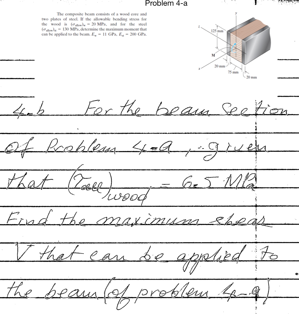 Problem 4-a
The composite beam consists of a wood core and
two plates of steel. If the allowable bending stress for
the wood is (oallom by = 20 MPa, and for the steel
(oallow)a = 130 MPa, determine the maximum moment that
125 mm
can be applied to the beam. E, = 11 GPa, Eg = 200 GPa.
M
20 mm
75 mm
20 mm
For the heaka Seetion
that (Zaketood
G5MA
Ernd the maximum sheap
V that ean
e applikd te
the beausfof preklem, Lan4,
