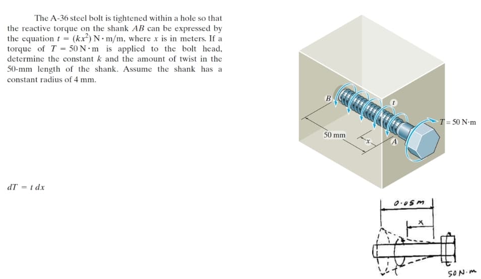 The A-36 steel bolt is tightened within a hole so that
the reactive torque on the shank AB can be expressed by
the equation t = (kx²) N• m/m, where x is in meters. If a
torque of T = 50 N · m is applied to the bolt head,
determine the constant k and the amount of twist in the
50-mm length of the shank. Assume the shank has a
constant radius of 4 mm.
B
>T = 50 N•m
50 mm
dT = t dx
0.05m
SON.M
